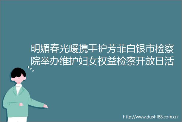明媚春光暖携手护芳菲白银市检察院举办维护妇女权益检察开放日活动