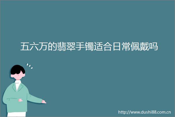 五六万的翡翠手镯适合日常佩戴吗