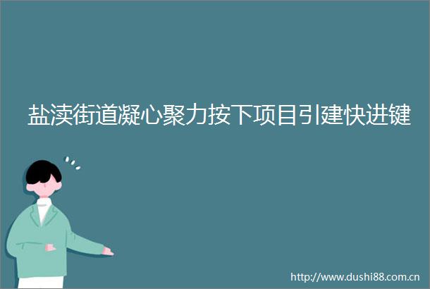 盐渎街道凝心聚力按下项目引建快进键