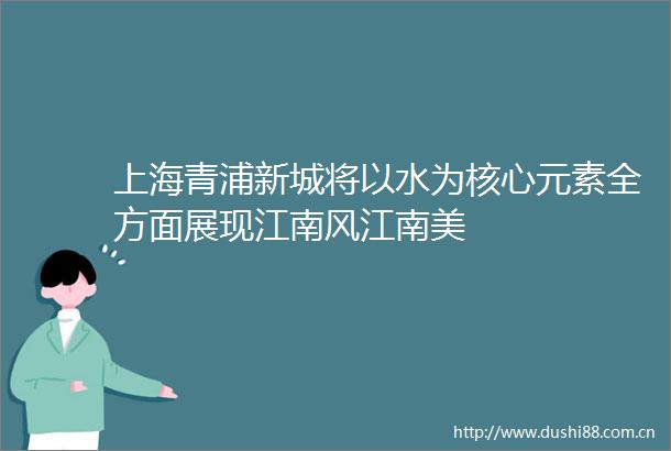 上海青浦新城将以水为核心元素全方面展现江南风江南美