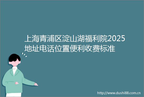 上海青浦区淀山湖福利院2025地址电话位置便利收费标准