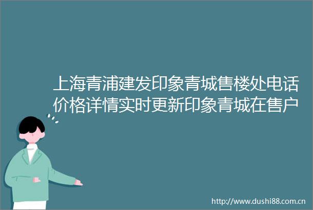 上海青浦建发印象青城售楼处电话价格详情实时更新印象青城在售户型