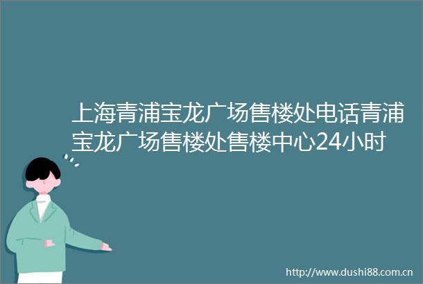 上海青浦宝龙广场售楼处电话青浦宝龙广场售楼处售楼中心24小时电话详情