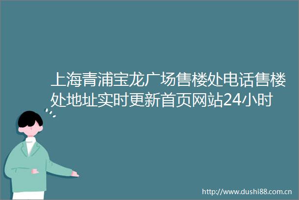 上海青浦宝龙广场售楼处电话售楼处地址实时更新首页网站24小时电话