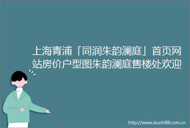 上海青浦「同润朱韵澜庭」首页网站房价户型图朱韵澜庭售楼处欢迎您