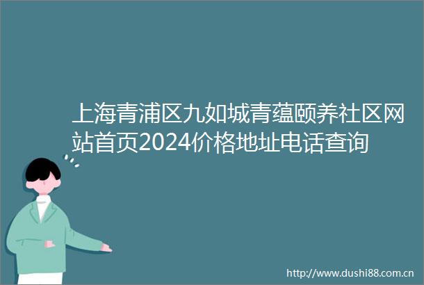 上海青浦区九如城青蕴颐养社区网站首页2024价格地址电话查询