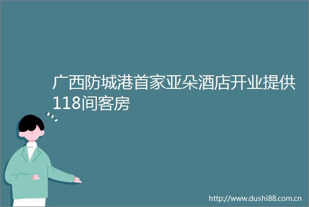 广西防城港首家亚朵酒店开业提供118间客房