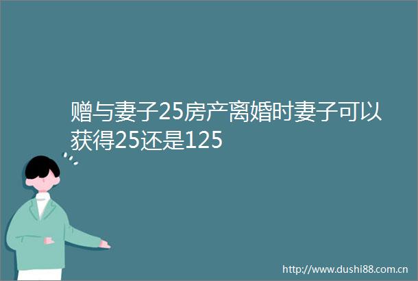 赠与妻子25房产离婚时妻子可以获得25还是125