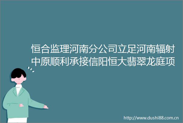 恒合监理河南分公司立足河南辐射中原顺利承接信阳恒大翡翠龙庭项目监理业务