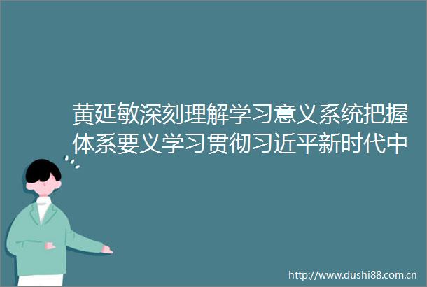 黄延敏深刻理解学习意义系统把握体系要义学习贯彻新时代特色社会主义思想