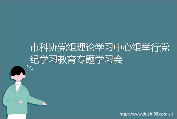 市科协党组理论学习中心组举行党纪学习教育专题学习会