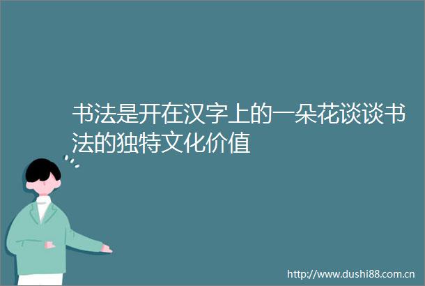 书法是开在汉字上的一朵花谈谈书法的独特文化价值