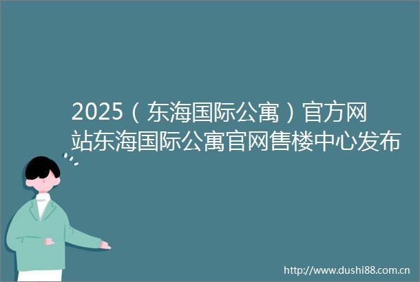 2025（东海国际公寓）官方网站东海国际公寓官网售楼中心发布