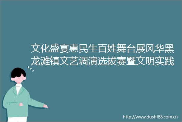 文化盛宴惠民生百姓舞台展风华黑龙滩镇文艺调演选拔赛暨文明实践赶集日活动火热举行