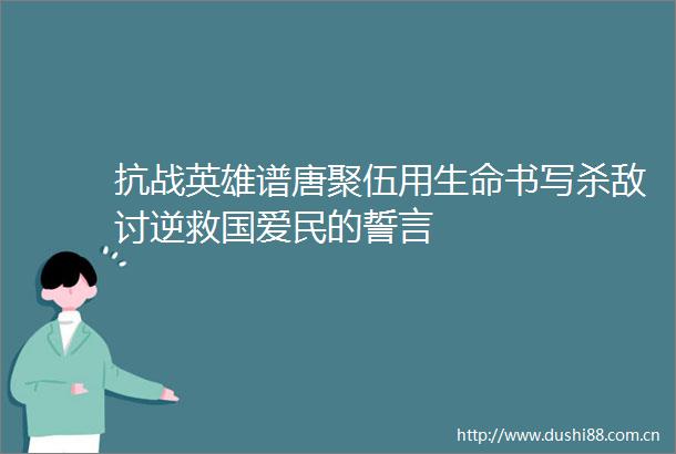 抗战英雄谱唐聚伍用生命书写杀敌讨逆救国爱民的誓言