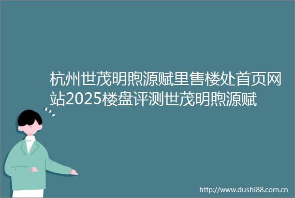 杭州世茂明煦源赋里售楼处首页网站2025楼盘评测世茂明煦源赋里售楼处电话详情房价地址
