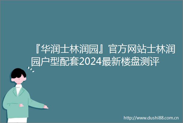 『华润士林润园』官方网站士林润园户型配套2024最新楼盘测评