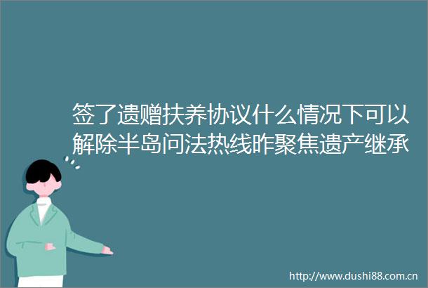 签了遗赠扶养协议什么情况下可以解除半岛问法热线昨聚焦遗产继承