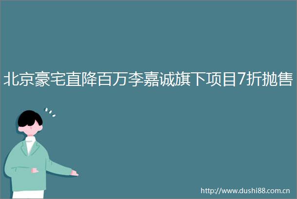北京豪宅直降百万李嘉诚旗下项目7折抛售