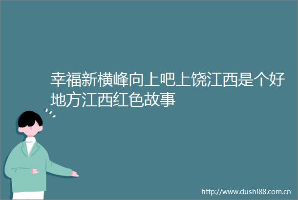 幸福新横峰向上吧上饶江西是个好地方江西红色故事