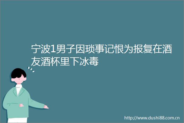 宁波1男子因琐事记恨为在酒友酒杯里下冰毒