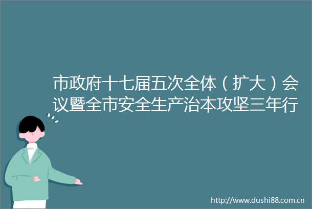 市十七届五次全体（扩大）会议暨全市安全生产治本攻坚三年行动动员部署会议及全市一季度安全生产工作会议召开