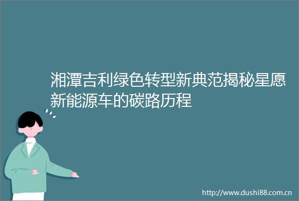 湘潭吉利绿色转型新典范揭秘星愿新能源车的碳路历程