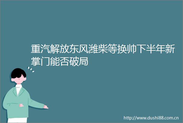 重汽解放东风潍柴等换帅下半年新掌门能否破局