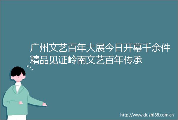 广州文艺百年大展今日开幕千余件精品见证岭南文艺百年传承