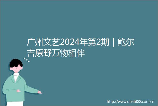 广州文艺2024年第2期｜鲍尔吉原野万物相伴