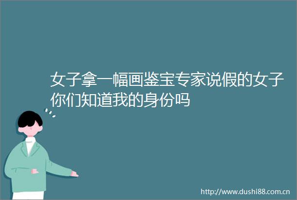女子拿一幅画鉴宝专家说假的女子你们知道我的身份吗