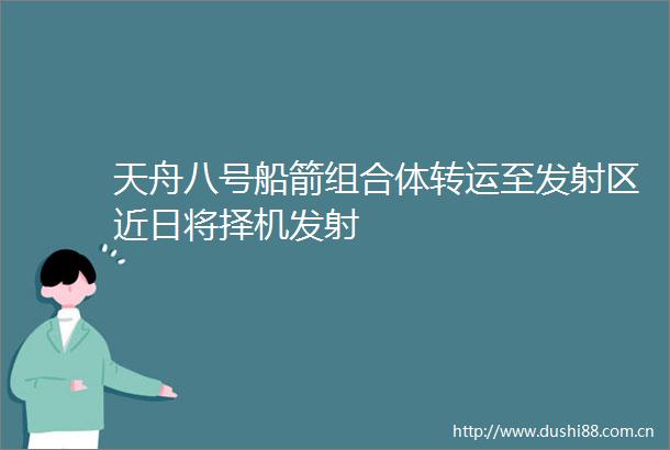 天舟八号船箭组合体转运至发射区近日将择机发射