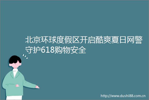 北京环球度假区开启酷爽夏日网警守护618购物安全