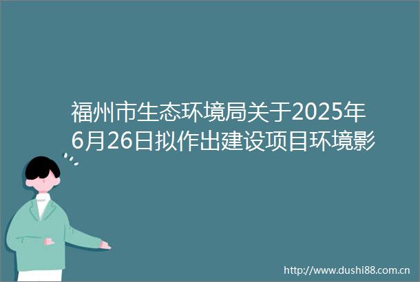 福州市生态环境局关于2025年6月26日拟作出建设项目环境影响评价文件批复决定的公示