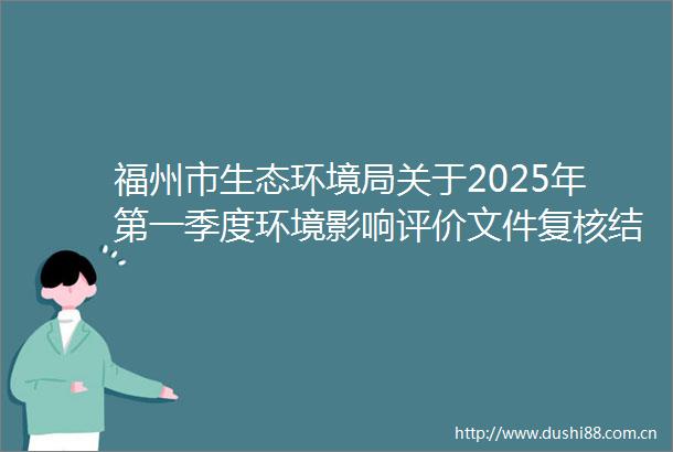 福州市生态环境局关于2025年第一季度环境影响评价文件复核结果的公示