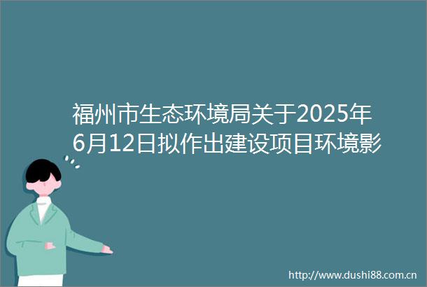 福州市生态环境局关于2025年6月12日拟作出建设项目环境影响评价文件批复决定的公示