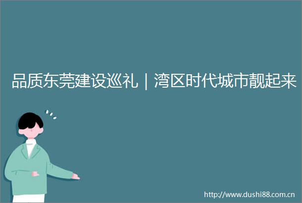 品质东莞建设巡礼｜湾区时代城市靓起来