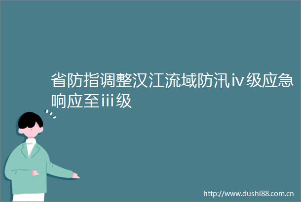 省防指调整汉江流域防汛ⅳ级应急响应至ⅲ级