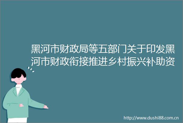 黑河市财等五部门关于印发黑河市财政衔接推进乡村振兴补助资金管理办法的通知