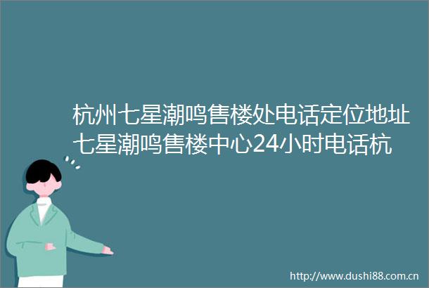 杭州七星潮鸣售楼处电话定位地址七星潮鸣售楼中心24小时电话杭州七星潮鸣首页网站