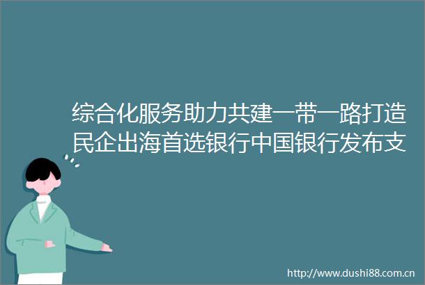 综合化服务助力共建一带一路打造民企出海首选银行银行发布支持民营企业高质量发展暨共建一带一路服务方案