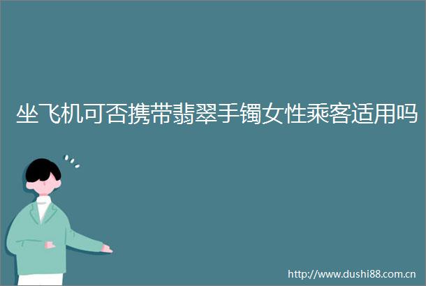 坐飞机可否携带翡翠手镯女性乘客适用吗