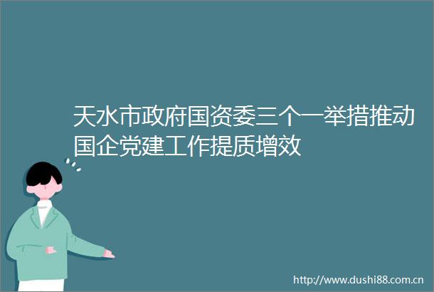 天水市国资委三个一举措推动国企党建工作提质增效