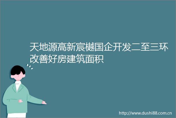 天地源高新宸樾国企开发二至三环改善好房建筑面积