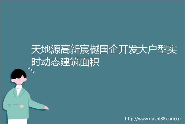 天地源高新宸樾国企开发大户型实时动态建筑面积