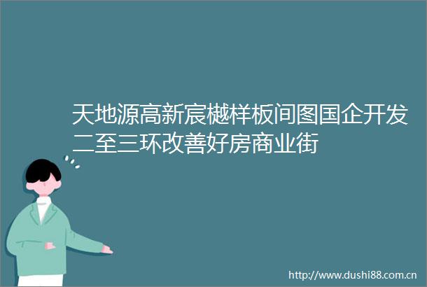 天地源高新宸樾样板间图国企开发二至三环改善好房商业街