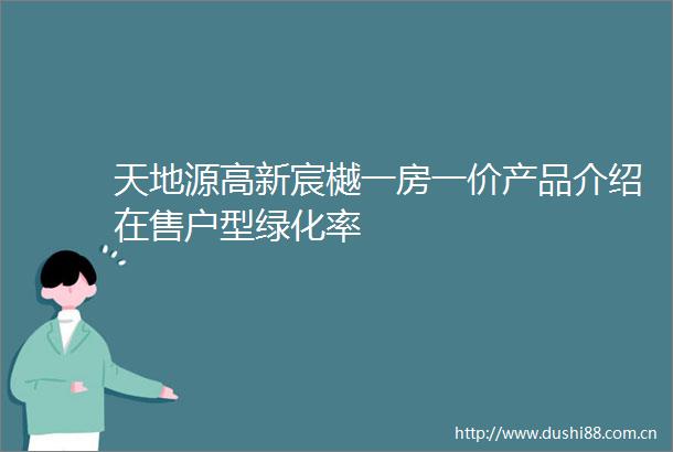 天地源高新宸樾一房一价产品介绍在售户型绿化率