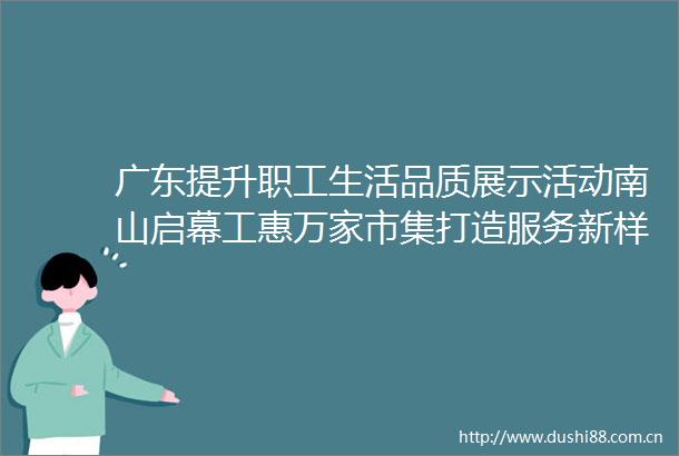 广东提升职工生活品质展示活动南山启幕工惠万家市集打造服务新样板