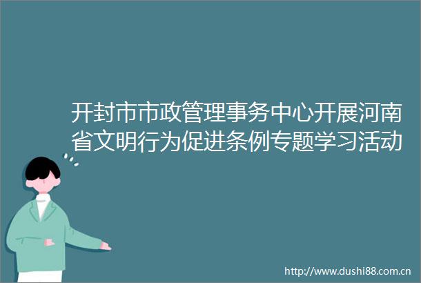 开封市市政管理事务中心开展河南省文明行为促进条例专题学习活动