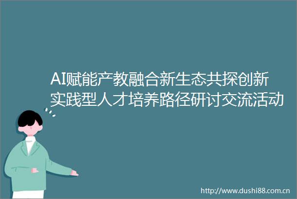 AI赋能产教融合新生态共探创新实践型人才培养路径研讨交流活动暨协会第210次政行校企业务对接会在广州召开